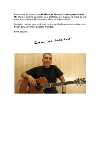 Bem vindo ao Ebook com 49 Músicas Fáceis Cifradas para Violão.
Me chamo Damiro Lucchesi, sou professor de música há mais de 20
anos, formado pela Universidade Livre de Música (ULM).
Eu tenho certeza que você terá muita satisfação em acompanhar este
Ebook para aprender diversas músicas.
Bons estudos,
 