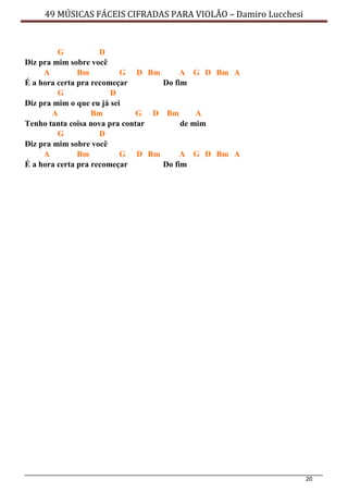 20
49 MÚSICAS FÁCEIS CIFRADAS PARA VIOLÃO – Damiro Lucchesi
G D
Diz pra mim sobre você
A Bm G D Bm A G D Bm A
É a hora certa pra recomeçar Do fim
G D
Diz pra mim o que eu já sei
A Bm G D Bm A
Tenho tanta coisa nova pra contar de mim
G D
Diz pra mim sobre você
A Bm G D Bm A G D Bm A
É a hora certa pra recomeçar Do fim
 