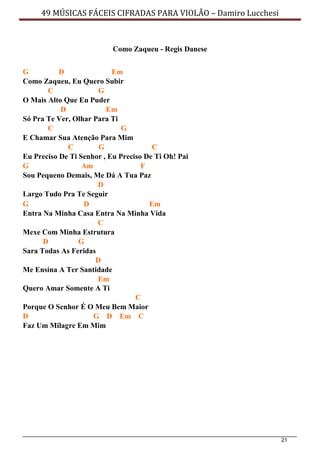 21
49 MÚSICAS FÁCEIS CIFRADAS PARA VIOLÃO – Damiro Lucchesi
Como Zaqueu - Regis Danese
G D Em
Como Zaqueu, Eu Quero Subir
C G
O Mais Alto Que Eu Puder
D Em
Só Pra Te Ver, Olhar Para Ti
C G
E Chamar Sua Atenção Para Mim
C G C
Eu Preciso De Ti Senhor , Eu Preciso De Ti Oh! Pai
G Am F
Sou Pequeno Demais, Me Dá A Tua Paz
D
Largo Tudo Pra Te Seguir
G D Em
Entra Na Minha Casa Entra Na Minha Vida
C
Mexe Com Minha Estrutura
D G
Sara Todas As Feridas
D
Me Ensina A Ter Santidade
Em
Quero Amar Somente A Ti
C
Porque O Senhor É O Meu Bem Maior
D G D Em C
Faz Um Milagre Em Mim
 