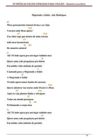 22
49 MÚSICAS FÁCEIS CIFRADAS PARA VIOLÃO – Damiro Lucchesi
Majestade o Sabiá - Jair Rodrigues
D
Meus pensamentos tomam forma e eu viajo
Em
Vou pra onde Deus quiser
A7 Em
Um video tape que dentro de mim retrata
A7
todo meu inconsciente
D D7
De maneira natural
G
Ah! Tô indo agora pra um lugar todinho meu
D
Quero uma rede preguiçosa prá deitar
Em minha volta sinfonia de pardais
A
Cantando para a Majestade o Sabiá
D
A Majestade o Sabiá
Tô indo agora tomar banho de cascatas
Em
Quero adentrar nas matas onde Oxossi é o Deus
A7 Em
Aqui eu vejo plantas lindas e selvagens
A7
Todas me dando passagem
D D7
Perfumando o corpo meu
G
Ah! Tô indo agora pra um lugar todinho meu
D
Quero uma rede preguiçosa prá deitar
Em minha volta sinfonia de pardais
 
