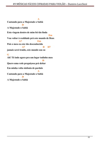 23
49 MÚSICAS FÁCEIS CIFRADAS PARA VIOLÃO – Damiro Lucchesi
A
Cantando para a Majestade o Sabiá
D
A Majestade o Sabiá
Esta viagem dentro de mim foi tão linda
Em
Vou voltar à realidade prá este mundo de Deus
A7 Em
Pois o meu eu este tão desconhecido
A7 D D7
jamais serei traído, este mundo sou eu
G
Ah! Tô indo agora pra um lugar todinho meu
D
Quero uma rede preguiçosa prá deitar
Em minha volta sinfonia de pardais
A
Cantando para a Majestade o Sabiá
D
A Majestade o Sabiá
 