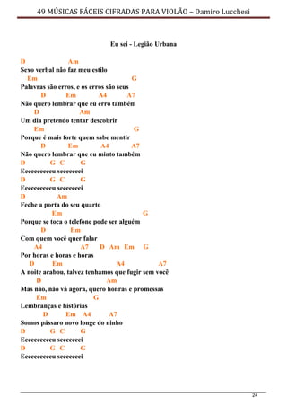 24
49 MÚSICAS FÁCEIS CIFRADAS PARA VIOLÃO – Damiro Lucchesi
Eu sei - Legião Urbana
D Am
Sexo verbal não faz meu estilo
Em G
Palavras são erros, e os erros são seus
D Em A4 A7
Não quero lembrar que eu erro também
D Am
Um dia pretendo tentar descobrir
Em G
Porque é mais forte quem sabe mentir
D Em A4 A7
Não quero lembrar que eu minto também
D G C G
Eeeeeeeeeeu seeeeeeei
D G C G
Eeeeeeeeeeu seeeeeeei
D Am
Feche a porta do seu quarto
Em G
Porque se toca o telefone pode ser alguém
D Em
Com quem você quer falar
A4 A7 D Am Em G
Por horas e horas e horas
D Em A4 A7
A noite acabou, talvez tenhamos que fugir sem você
D Am
Mas não, não vá agora, quero honras e promessas
Em G
Lembranças e histórias
D Em A4 A7
Somos pássaro novo longe do ninho
D G C G
Eeeeeeeeeeu seeeeeeei
D G C G
Eeeeeeeeeeu seeeeeeei
 