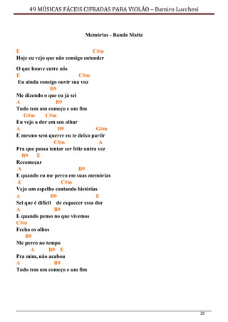 25
49 MÚSICAS FÁCEIS CIFRADAS PARA VIOLÃO – Damiro Lucchesi
Memórias - Banda Malta
E C#m
Hoje eu vejo que não consigo entender
O que houve entre nós
E C#m
Eu ainda consigo ouvir sua voz
B9
Me dizendo o que eu já sei
A B9
Tudo tem um começo e um fim
G#m C#m
Eu vejo a dor em seu olhar
A B9 G#m
E mesmo sem querer eu te deixo partir
C#m A
Pra que possa tentar ser feliz outra vez
B9 E
Recomeçar
A B9
E quando eu me perco em suas memórias
E C#m
Vejo um espelho contando histórias
A B9 E
Sei que é difícil de esquecer essa dor
A B9
E quando penso no que vivemos
C#m
Fecho os olhos
B9
Me perco no tempo
A B9 E
Pra mim, não acabou
A B9
Tudo tem um começo e um fim
 