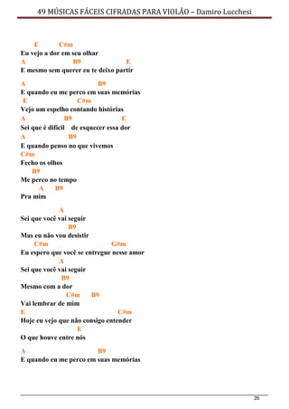 26
49 MÚSICAS FÁCEIS CIFRADAS PARA VIOLÃO – Damiro Lucchesi
E C#m
Eu vejo a dor em seu olhar
A B9 E
E mesmo sem querer eu te deixo partir
A B9
E quando eu me perco em suas memórias
E C#m
Vejo um espelho contando histórias
A B9 E
Sei que é difícil de esquecer essa dor
A B9
E quando penso no que vivemos
C#m
Fecho os olhos
B9
Me perco no tempo
A B9
Pra mim
A
Sei que você vai seguir
B9
Mas eu não vou desistir
C#m G#m
Eu espero que você se entregue nesse amor
A
Sei que você vai seguir
B9
Mesmo com a dor
C#m B9
Vai lembrar de mim
E C#m
Hoje eu vejo que não consigo entender
E
O que houve entre nós
A B9
E quando eu me perco em suas memórias
 
