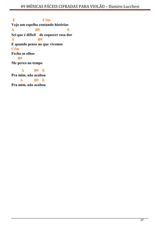 27
49 MÚSICAS FÁCEIS CIFRADAS PARA VIOLÃO – Damiro Lucchesi
E C#m
Vejo um espelho contando histórias
A B9 E
Sei que é difícil de esquecer essa dor
A B9
E quando penso no que vivemos
C#m
Fecho os olhos
B9
Me perco no tempo
A B9 E
Pra mim, não acabou
A B9 E
Pra mim, não acabou
 