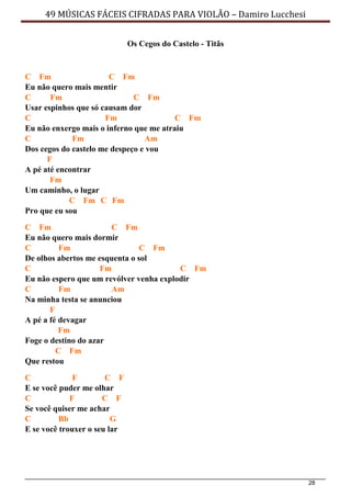 28
49 MÚSICAS FÁCEIS CIFRADAS PARA VIOLÃO – Damiro Lucchesi
Os Cegos do Castelo - Titãs
C Fm C Fm
Eu não quero mais mentir
C Fm C Fm
Usar espinhos que só causam dor
C Fm C Fm
Eu não enxergo mais o inferno que me atraiu
C Fm Am
Dos cegos do castelo me despeço e vou
F
A pé até encontrar
Fm
Um caminho, o lugar
C Fm C Fm
Pro que eu sou
C Fm C Fm
Eu não quero mais dormir
C Fm C Fm
De olhos abertos me esquenta o sol
C Fm C Fm
Eu não espero que um revólver venha explodir
C Fm Am
Na minha testa se anunciou
F
A pé a fé devagar
Fm
Foge o destino do azar
C Fm
Que restou
C F C F
E se você puder me olhar
C F C F
Se você quiser me achar
C Bb G
E se você trouxer o seu lar
 