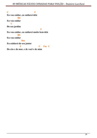 29
49 MÚSICAS FÁCEIS CIFRADAS PARA VIOLÃO – Damiro Lucchesi
C F
Eu vou cuidar, eu cuidarei dele
Bb
Eu vou cuidar
C
Do seu jardim
F
Eu vou cuidar, eu cuidarei muito bem dele
Bb
Eu vou cuidar
Dm
Eu cuidarei do seu jantar
F C Fm C
Do céu e do mar, e de você e de mim
 