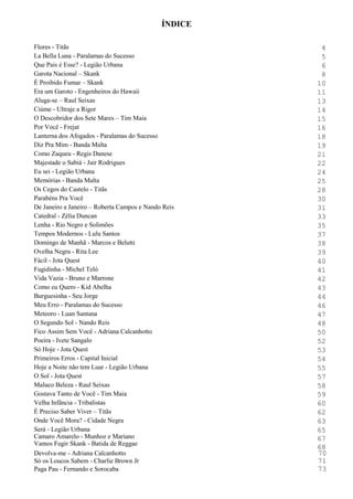 Flores - Titãs 4
La Bella Luna - Paralamas do Sucesso 5
Que Pais é Esse? - Legião Urbana 6
Garota Nacional – Skank 8
É Proibido Fumar – Skank 10
Era um Garoto - Engenheiros do Hawaii 11
Aluga-se – Raul Seixas 13
Ciúme - Ultraje a Rigor 14
O Descobridor dos Sete Mares – Tim Maia 15
Por Você - Frejat 16
Lanterna dos Afogados - Paralamas do Sucesso 18
Diz Pra Mim - Banda Malta 19
Como Zaqueu - Regis Danese 21
Majestade o Sabiá - Jair Rodrigues 22
Eu sei - Legião Urbana 24
Memórias - Banda Malta 25
Os Cegos do Castelo - Titãs 28
Parabéns Pra Você 30
De Janeiro a Janeiro – Roberta Campos e Nando Reis 31
Catedral - Zélia Duncan 33
Lenha - Rio Negro e Solimões 35
Tempos Modernos - Lulu Santos 37
Domingo de Manhã - Marcos e Belutti 38
Ovelha Negra - Rita Lee 39
Fácil - Jota Quest 40
Fugidinha - Michel Teló 41
Vida Vazia - Bruno e Marrone 42
Como eu Quero - Kid Abelha 43
Burguesinha - Seu Jorge 44
Meu Erro - Paralamas do Sucesso 46
Meteoro - Luan Santana 47
O Segundo Sol - Nando Reis 48
Fico Assim Sem Você - Adriana Calcanhotto 50
Poeira - Ivete Sangalo 52
Só Hoje - Jota Quest 53
Primeiros Erros - Capital Inicial 54
Hoje a Noite não tem Luar - Legião Urbana 55
O Sol - Jota Quest 57
Maluco Beleza - Raul Seixas 58
Gostava Tanto de Você - Tim Maia 59
Velha Infância - Tribalistas 60
É Preciso Saber Viver – Titãs 62
Onde Você Mora? - Cidade Negra 63
Será - Legião Urbana
Camaro Amarelo - Munhoz e Mariano
Vamos Fugir Skank - Batida de Reggae
65
67
68
Devolva-me - Adriana Calcanhotto 70
Só os Loucos Sabem - Charlie Brown Jr 71
Paga Pau - Fernando e Sorocaba 73
ÍNDICE
 