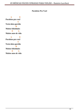 30
49 MÚSICAS FÁCEIS CIFRADAS PARA VIOLÃO – Damiro Lucchesi
Parabéns Pra Você
A E
Parabéns pra você
A
Nesta data querida
D
Muitas felicidades
E A
Muitos anos de vida
A E
Parabéns pra você
A
Nesta data querida
D
Muitas felicidades
E A
Muitos anos de vida
 
