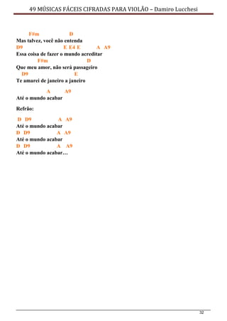 32
49 MÚSICAS FÁCEIS CIFRADAS PARA VIOLÃO – Damiro Lucchesi
F#m D
Mas talvez, você não entenda
D9 E E4 E A A9
Essa coisa de fazer o mundo acreditar
F#m D
Que meu amor, não será passageiro
D9 E
Te amarei de janeiro a janeiro
A A9
Até o mundo acabar
Refrão:
D D9 A A9
Até o mundo acabar
D D9 A A9
Até o mundo acabar
D D9 A A9
Até o mundo acabar…
 
