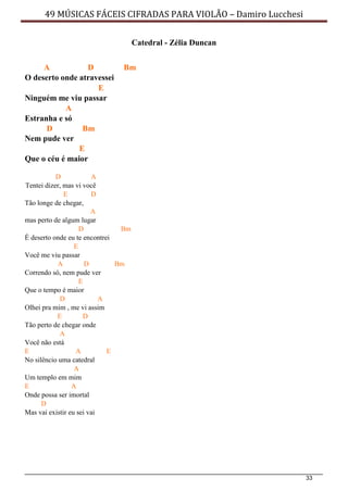 33
49 MÚSICAS FÁCEIS CIFRADAS PARA VIOLÃO – Damiro Lucchesi
Catedral - Zélia Duncan
A D Bm
O deserto onde atravessei
E
Ninguém me viu passar
A
Estranha e só
D Bm
Nem pude ver
E
Que o céu é maior
D A
Tentei dizer, mas vi você
E D
Tão longe de chegar,
A
mas perto de algum lugar
D Bm
É deserto onde eu te encontrei
E
Você me viu passar
A D Bm
Correndo só, nem pude ver
E
Que o tempo é maior
D A
Olhei pra mim , me vi assim
E D
Tão perto de chegar onde
A
Você não está
E A E
No silêncio uma catedral
A
Um templo em mim
E A
Onde possa ser imortal
D
Mas vai existir eu sei vai
 