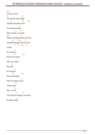 34
49 MÚSICAS FÁCEIS CIFRADAS PARA VIOLÃO – Damiro Lucchesi
Bm
Ter que existir
E E7
Vai resistir nosso lugar
A D Bm
Solidão que pode evitar
E
Te encontro enfim
A D
Meu coração, é secular
Bm E
Sonha e deságua dentro de mim
D Bm E
Amanhã devagar me diz como
A D Bm E
Voltar
A
Se eu disser
D Bm
Que foi por amor
Não vou mentir
E
Pra mim
A
Se eu disser
D Bm
Deixa pra depois
E
Não foi sempre assim
D
Tentei dizer
A
Mas vi você
E D
Tão longe de chegar, mas perto
A
de algum lugar
 