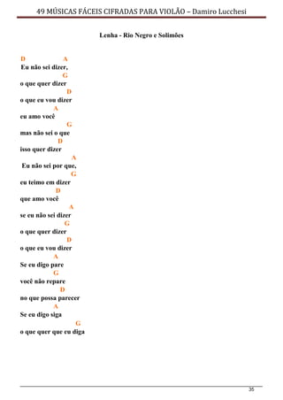 35
49 MÚSICAS FÁCEIS CIFRADAS PARA VIOLÃO – Damiro Lucchesi
Lenha - Rio Negro e Solimões
D A
Eu não sei dizer,
G
o que quer dizer
D
o que eu vou dizer
A
eu amo você
G
mas não sei o que
D
isso quer dizer
A
Eu não sei por que,
G
eu teimo em dizer
D
que amo você
A
se eu não sei dizer
G
o que quer dizer
D
o que eu vou dizer
A
Se eu digo pare
G
você não repare
D
no que possa parecer
A
Se eu digo siga
G
o que quer que eu diga
 
