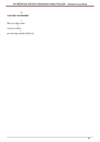 36
49 MÚSICAS FÁCEIS CIFRADAS PARA VIOLÃO – Damiro Lucchesi
D
você não vai entender
A
Mas se eu digo venha
G
você traz a lenha
D
pro meu fogo acender (refrão 2x)
 