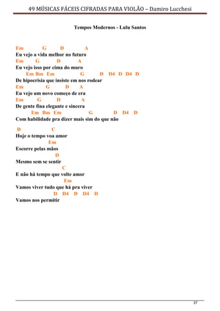37
49 MÚSICAS FÁCEIS CIFRADAS PARA VIOLÃO – Damiro Lucchesi
Tempos Modernos - Lulu Santos
Em G D A
Eu vejo a vida melhor no futuro
Em G D A
Eu vejo isso por cima do muro
Em Bm Em G D D4 D D4 D
De hipocrisia que insiste em nos rodear
Em G D A
Eu vejo um novo começo de era
Em G D A
De gente fina elegante e sincera
Em Bm Em G D D4 D
Com habilidade pra dizer mais sim do que não
D C
Hoje o tempo voa amor
Em
Escorre pelas mãos
D
Mesmo sem se sentir
C
E não há tempo que volte amor
Em
Vamos viver tudo que há pra viver
D D4 D D4 D
Vamos nos permitir
 