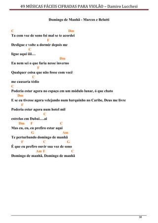 38
49 MÚSICAS FÁCEIS CIFRADAS PARA VIOLÃO – Damiro Lucchesi
Domingo de Manhã - Marcos e Belutti
C Dm
Ta com voz de sono foi mal se te acordei
F
Desligue e volte a dormir depois me
C
ligue aqui iiii…
Dm
Eu nem sei o que faria nesse inverno
F
Qualquer coisa que não fosse com você
C
me causaria tédio
C
Poderia estar agora no espaço em um módulo lunar, ó que chato
Dm
E se eu tivesse agora velejando num barquinho no Caribe, Deus me livre
F
Poderia estar agora num hotel mil
C
estrelas em Dubai….ai
Dm F C
Mas eu, eu, eu prefiro estar aqui
G Am
Te perturbando domingo de manhã
F C G
É que eu prefiro ouvir sua voz de sono
Am F C
Domingo de manhã, Domingo de manhã
 