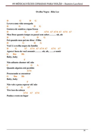 39
49 MÚSICAS FÁCEIS CIFRADAS PARA VIOLÃO – Damiro Lucchesi
Ovelha Negra - Rita Lee
D G D G
Levava uma vida sossegada
D G D G
Gostava de sombra e água fresca
D G A7 A7/4 A7 A7/4 A7 A7/4 A7
Meu Deus quanto tempo eu passei sem saber……… uh, uh
D G D G
Foi quando meu pai me disse : Filha
D G D G
Você é a ovelha negra da família
D G A7 A7/4 A7 A7/4 A7 A7/4 A7
Agora é hora de você assumir……… uh, uh, ……e sumir
G Bm Bb
Baby, baby
F
Não adianta chamar oh! não
C G A
Quando alguém está perdido
A7/4
Procurando se encontrar
G Bm Bb
Baby, baby
F
Não vale a pena esperar oh! não
C G A7
Tire isso da cabeça
A7/4 A7 A7/4
Ponha o resto no lugar
 