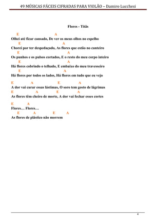 4
49 MÚSICAS FÁCEIS CIFRADAS PARA VIOLÃO – Damiro Lucchesi
Flores - Titãs
E A
Olhei até ficar cansado, De ver os meus olhos no espelho
E A
Chorei por ter despedaçado, As flores que estão no canteiro
E A
Os punhos e os pulsos cortados, E o resto do meu corpo inteiro
E A
Há flores cobrindo o telhado, E embaixo do meu travesseiro
E A
Há flores por todos os lados, Há flores em tudo que eu vejo
E A E A
A dor vai curar essas lástimas, O soro tem gosto de lágrimas
E A E A
As flores têm cheiro de morte, A dor vai fechar esses cortes
E A
Flores… Flores…
E A E A
As flores de plástico não morrem
 