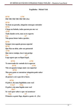 41
49 MÚSICAS FÁCEIS CIFRADAS PARA VIOLÃO – Damiro Lucchesi
Fugidinha - Michel Teló
D7M A7M
Oh! Oh! Oh! Oh! Oh! Oh! (2x)
D7M
To bem na parada, ninguém consegue entender
D7M
Chego na balada, todos param pra me ver
A7M
Tudo dando certo, mas eu to esperto
Em A7
Não posso botar tudo a perder.
D7M
Sempre tem aquela pessoa especial
D7M
Que fica na dela, sabe seu potencial
A7M
Que mexe comigo, isso é um perigo
Em A7
Logo agora que eu fiquei legal.
D7M A7M
To morrendo de vontade de te agarrar
D7M A7M
Não sei quanto tempo mais vou suportar
D7M
Mas pra gente se encontrar ninguém pode saber
Bm7 E
Já pensei e sei o que devo fazer.
D7M
O jeito é, da uma fugidinha com você
C#m7 F#m
O geito é, da uma fugida com você
Bm7
Se você quer saber o que vai acontecer
Em A7
Primeiro a gente foge, depois a gente vê. (2x)
 