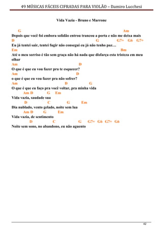 42
49 MÚSICAS FÁCEIS CIFRADAS PARA VIOLÃO – Damiro Lucchesi
Vida Vazia - Bruno e Marrone
G Am
Depois que você foi embora solidão entrou trancou a porta e não me deixa mais
D G G7+ G6 G7+
Eu já tentei sair, tentei fugir não consegui eu já não tenho paz…
Em Bm
Até o meu sorriso é tão sem graça não há nada que disfarça esta tristeza em meu
olhar
Am D
O que é que eu vou fazer pra te esquecer?
Am D
o que é que eu vou fazer pra não sofrer?
Am D G
O que é que eu faço pra você voltar, pra minha vida
Am D G Em
Vida vazia, saudade sua
D C G Em
Dia nublado, vento gelado, noite sem lua
Am D G Em
Vida vazia, de sentimento
D C G G7+ G6 G7+ G6
Noite sem sono, no abandono, eu não aguento
 