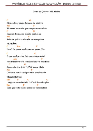 43
49 MÚSICAS FÁCEIS CIFRADAS PARA VIOLÃO – Damiro Lucchesi
Como eu Quero - Kid Abelha
C G
Diz pra ficar muda faz cara de mistério
Am F
Tira essa bermuda que eu quero você sério
C G
Dramas de sucesso mundo particular
Am F
Solos de guitarra não vão me conquistar
REFRÃO:
C Em F
Hum! Eu quero você como eu quero (2x)
C G
O que você precisa é de um retoque total
Am F
Vou transformar o seu rascunho em arte final
C G
Agora não tem jeito “cê” tá numa cilada
Am F
Cada um por si você por mim e mais nada
(Repete Refrão)
Dm F C G
Longe do meu domínio “cê” vai de mal a pior
Dm F C
Vem que eu te ensino como ser bem melhor
 