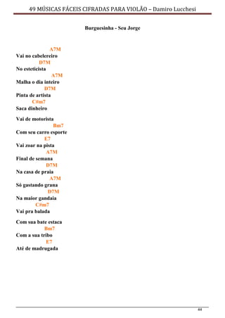 44
49 MÚSICAS FÁCEIS CIFRADAS PARA VIOLÃO – Damiro Lucchesi
Burguesinha - Seu Jorge
A7M
Vai no cabelereiro
D7M
No esteticista
A7M
Malha o dia inteiro
D7M
Pinta de artista
C#m7
Saca dinheiro
Vai de motorista
Bm7
Com seu carro esporte
E7
Vai zoar na pista
A7M
Final de semana
D7M
Na casa de praia
A7M
Só gastando grana
D7M
Na maior gandaia
C#m7
Vai pra balada
Com sua bate estaca
Bm7
Com a sua tribo
E7
Até de madrugada
 