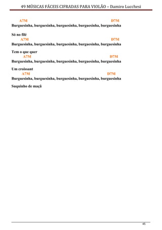 45
49 MÚSICAS FÁCEIS CIFRADAS PARA VIOLÃO – Damiro Lucchesi
A7M D7M
Burguesinha, burguesinha, burguesinha, burguesinha, burguesinha
Só no filé
A7M D7M
Burguesinha, burguesinha, burguesinha, burguesinha, burguesinha
Tem o que quer
A7M D7M
Burguesinha, burguesinha, burguesinha, burguesinha, burguesinha
Um croissant
A7M D7M
Burguesinha, burguesinha, burguesinha, burguesinha, burguesinha
Suquinho de maçã
 