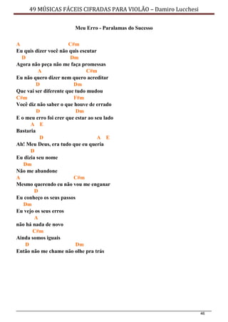 46
49 MÚSICAS FÁCEIS CIFRADAS PARA VIOLÃO – Damiro Lucchesi
Meu Erro - Paralamas do Sucesso
A C#m
Eu quis dizer você não quis escutar
D Dm
Agora não peça não me faça promessas
A C#m
Eu não quero dizer nem quero acreditar
D Dm
Que vai ser diferente que tudo mudou
C#m F#m
Você diz não saber o que houve de errado
D Dm
E o meu erro foi crer que estar ao seu lado
A E
Bastaria
D A E
Ah! Meu Deus, era tudo que eu queria
D
Eu dizia seu nome
Dm
Não me abandone
A C#m
Mesmo querendo eu não vou me enganar
D
Eu conheço os seus passos
Dm
Eu vejo os seus erros
A
não há nada de novo
C#m
Ainda somos iguais
D Dm
Então não me chame não olhe pra trás
 
