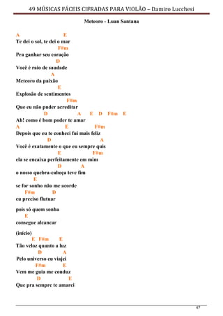 47
49 MÚSICAS FÁCEIS CIFRADAS PARA VIOLÃO – Damiro Lucchesi
Meteoro - Luan Santana
A E
Te dei o sol, te dei o mar
F#m
Pra ganhar seu coração
D
Você é raio de saudade
A
Meteoro da paixão
E
Explosão de sentimentos
F#m
Que eu não puder acreditar
D A E D F#m E
Ah! como é bom poder te amar
A E F#m
Depois que eu te conheci fui mais feliz
D A
Você é exatamente o que eu sempre quis
E F#m
ela se encaixa perfeitamente em mim
D A
o nosso quebra-cabeça teve fim
E
se for sonho não me acorde
F#m D
eu preciso flutuar
pois só quem sonha
E
consegue alcancar
(início)
E F#m E
Tão veloz quanto a luz
D A
Pelo universo eu viajei
F#m E
Vem me guia me conduz
D E
Que pra sempre te amarei
 