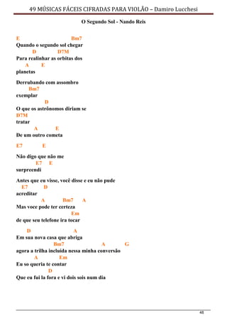 48
49 MÚSICAS FÁCEIS CIFRADAS PARA VIOLÃO – Damiro Lucchesi
O Segundo Sol - Nando Reis
E Bm7
Quando o segundo sol chegar
D D7M
Para realinhar as orbitas dos
A E
planetas
Derrubando com assombro
Bm7
exemplar
D
O que os astrônomos diriam se
D7M
tratar
A E
De um outro cometa
E7 E
Não digo que não me
E7 E
surpreendi
Antes que eu visse, você disse e eu não pude
E7 D
acreditar
A Bm7 A
Mas voce pode ter certeza
Em
de que seu telefone ira tocar
D A
Em sua nova casa que abriga
Bm7 A G
agora a trilha incluída nessa minha conversão
A Em
Eu so queria te contar
D
Que eu fui la fora e vi dois sois num dia
 