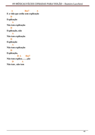 49
49 MÚSICAS FÁCEIS CIFRADAS PARA VIOLÃO – Damiro Lucchesi
A Bm7 A
E a vida que ardia sem explicação
D
Explicação
A
Não tem explicação
D
Explicação, não
A
Não tem explicação
D
Explicação
A
Não tem explicação
D
Explicação,
D A Bm7
Não tem explica…….ção
D A
Não tem , não tem
 