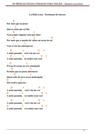 5
49 MÚSICAS FÁCEIS CIFRADAS PARA VIOLÃO – Damiro Lucchesi
La Bella Luna - Paralamas do Sucesso
D
Por mais que eu pense
A
Que eu sinta que eu fale
D A
Tem sempre alguma coisa por dizer
D A D
Por mais que o mundo dê voltas em torno do sol
A
Vem a Lua me enlouquecer
D A D A
A noite passada, você veio me ver
D A D A
A noite passada, eu sonhei com você
D A
Ó Lua de cosmo no céu estampada
D A
Permita que eu possa adormecer
D A
Quem sabe de novo nessa madrugada
D A
Ela resolva aparecer
D A D A
A noite passada, você veio me ver
D A D A
A noite passada, eu sonhei com você
D A D A
A noite passada, você veio me ver
D A D A
A noite passada, eu sonhei com você
 