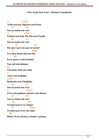 50
49 MÚSICAS FÁCEIS CIFRADAS PARA VIOLÃO – Damiro Lucchesi
Fico Assim Sem Você - Adriana Calcanhotto
A C#m7
Avião sem asa, fogueira sem brasa
D E7
Sou eu assim sem você
A C#m7
Futebol sem bola. Piu-Piu sem Frajola
D E7
Sou eu assim sem você
D E7
Por que é que tem que ser assim?
F° F#m
Se o meu desejo não tem fim
B7
Eu te quero a todo instante
Nem mil alto-falantes
E7
Vão poder falar por mim
A
Amor sem beijinho,
C#m7
Buchecha sem Claudinho
D E7
Sou eu assim sem você
A C#m7
Circo sem palhaço, namoro sem abraço
D E7
Sou eu assim sem você
D E7
To louco pra te ver chegar
F° F#m
To louco pra te ter nas mãos
B7
Deitar no teu abraço, retomar o pedaço
 