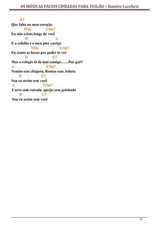 51
49 MÚSICAS FÁCEIS CIFRADAS PARA VIOLÃO – Damiro Lucchesi
E7
Que falta no meu coração
F#m C#m7
Eu não existo longe de você
D A
E a solidão é o meu pior castigo
F#m C#m7
Eu conto as horas pra poder te ver
D E7
Mas o relógio tá de mal comigo……Por quê?
A C#m7
Neném sem chupeta, Romeu sem Julieta
D E7
Sou eu assim sem você
A C#m7
Carro sem estrada, queijo sem goiabada
D E7
Sou eu assim sem você
 