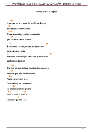 52
49 MÚSICAS FÁCEIS CIFRADAS PARA VIOLÃO – Damiro Lucchesi
Poeira Ivete - Sangalo
Em
A minha sorte grande foi você cair do céu
D
minha paixão verdadeira
Em
Viver a emoção, ganhar teu coração
D
pra ser feliz a vida inteira
A
È lindo teu sorriso, brilho dos teus olhos
D
meu anjo querubim
A D
Doce dos meus beijos, calor dos meus braços
perfume de jasmim
Em
Chegou no meu espaço mandando no pedaço
D
O amor que não é brincadeira
Em
Pegou me deu um laço,
Dançou bem no compasso,
D
De prazer levantou poeira
Em D Em
poeira, poeira, poeira
D
Levantou poeira (2x)
 