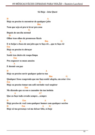 53
49 MÚSICAS FÁCEIS CIFRADAS PARA VIOLÃO – Damiro Lucchesi
Só Hoje - Jota Quest
D A
Hoje eu preciso te encontrar de qualquer jeito
Bm
Nem que seja só pra te levar pra casa
G
Depois de um dia normal
D
Olhar teus olhos de promessas fáceis
A Bm G
E te beijar a boca de um jeito que te faça rir…que te faça rir
Em
Hoje eu preciso te abraçar
A
Sentir teu cheiro de roupa limpa
Em
Pra esquecer os meus anseios
A
E dormir em paz
D A
Hoje eu preciso ouvir qualquer palavra tua
Bm G
Qualquer frase exagerada que me faça sentir alegria, em estar vivo
Em A
Hoje eu preciso tomar um café ouvindo você suspirar
Em
Me dizendo que eu sou o causador da tua insônia
A A7
Que eu faço tudo errado sempre…sempre
D Em A D
Hoje preciso de você com qualquer humor com qualquer sorriso
D Em A G
Hoje só tua presença vai me deixar feliz, só hoje
 