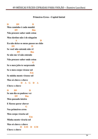 54
49 MÚSICAS FÁCEIS CIFRADAS PARA VIOLÃO – Damiro Lucchesi
Primeiros Erros - Capital Inicial
D D9 D
Meu caminho é cada manhã
D9 Bm
Não procure saber onde estou
Meu destino não é de ninguém
A D
Eu não deixo os meus passos no chão
D9 D
Se você não entende não vê
D9 Bm
Se não me vê não entende
Não procure saber onde estou
G
Se o meu jeito te surpreende
Se o meu corpo virasse sol
Em
Se minha mente virasse sol
Mas só chove e chove
D A G D A
Chove e chove
D D9 D
Se um dia eu pudesse ver
D9 Bm
Meu passado inteiro
E fizesse parar chover
G
Nos primeiros erros
Meu corpo viraria sol
Em
Minha mente viraria sol
Mas só chove e chove
D E/D D E/D
Chove e chove
 