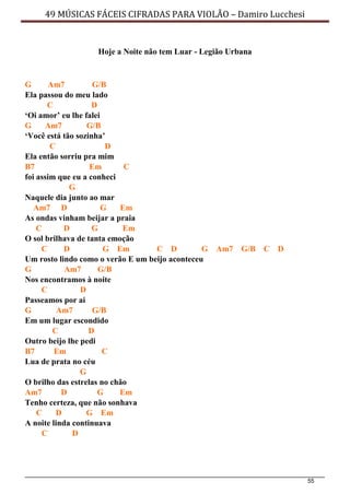55
49 MÚSICAS FÁCEIS CIFRADAS PARA VIOLÃO – Damiro Lucchesi
Hoje a Noite não tem Luar - Legião Urbana
G Am7 G/B
Ela passou do meu lado
C D
‘Oi amor’ eu lhe falei
G Am7 G/B
‘Você está tão sozinha’
C D
Ela então sorriu pra mim
B7 Em C
foi assim que eu a conheci
G
Naquele dia junto ao mar
Am7 D G Em
As ondas vinham beijar a praia
C D G Em
O sol brilhava de tanta emoção
C D G Em C D G Am7 G/B C D
Um rosto lindo como o verão E um beijo aconteceu
G Am7 G/B
Nos encontramos à noite
C D
Passeamos por aí
G Am7 G/B
Em um lugar escondido
C D
Outro beijo lhe pedi
B7 Em C
Lua de prata no céu
G
O brilho das estrelas no chão
Am7 D G Em
Tenho certeza, que não sonhava
C D G Em
A noite linda continuava
C D
 