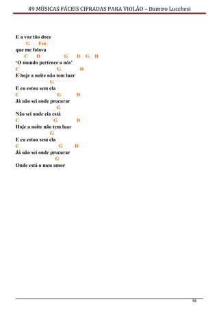 56
49 MÚSICAS FÁCEIS CIFRADAS PARA VIOLÃO – Damiro Lucchesi
E a voz tão doce
G Em
que me falava
C D G D G D
‘O mundo pertence a nós’
C G D
E hoje a noite não tem luar
G
E eu estou sem ela
C G D
Já não sei onde procurar
G
Não sei onde ela está
C G D
Hoje a noite não tem luar
G
E eu estou sem ela
C G D
Já não sei onde procurar
G
Onde está o meu amor
 