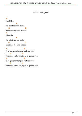 57
49 MÚSICAS FÁCEIS CIFRADAS PARA VIOLÃO – Damiro Lucchesi
O Sol - Jota Quest
A
Hey!!!Dor
E
Eu não te escuto mais
G D
Você não me leva a nada
A
Ei medo
E
Eu não te escuto mais
G D
Você não me leva a nada
A E
E se quiser saber pra onde eu vou
D A
Pra onde tenha sol, é pra lá que eu vou
A E
E se quiser saber pra onde eu vou
D A
Pra onde tenha sol, é pra lá que eu vou
 