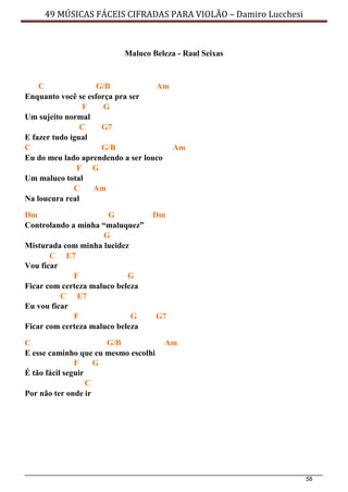 58
49 MÚSICAS FÁCEIS CIFRADAS PARA VIOLÃO – Damiro Lucchesi
Maluco Beleza - Raul Seixas
C G/B Am
Enquanto você se esforça pra ser
F G
Um sujeito normal
C G7
E fazer tudo igual
C G/B Am
Eu do meu lado aprendendo a ser louco
F G
Um maluco total
C Am
Na loucura real
Dm G Dm
Controlando a minha “maluquez”
G
Misturada com minha lucidez
C E7
Vou ficar
F G
Ficar com certeza maluco beleza
C E7
Eu vou ficar
F G G7
Ficar com certeza maluco beleza
C G/B Am
E esse caminho que eu mesmo escolhi
F G
É tão fácil seguir
C
Por não ter onde ir
 