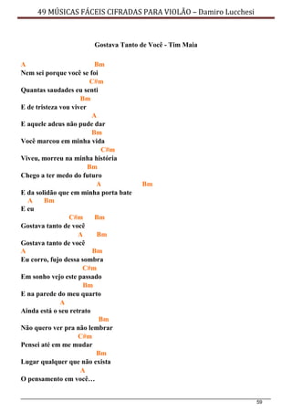 59
49 MÚSICAS FÁCEIS CIFRADAS PARA VIOLÃO – Damiro Lucchesi
Gostava Tanto de Você - Tim Maia
A Bm
Nem sei porque você se foi
C#m
Quantas saudades eu senti
Bm
E de tristeza vou viver
A
E aquele adeus não pude dar
Bm
Você marcou em minha vida
C#m
Viveu, morreu na minha história
Bm
Chego a ter medo do futuro
A Bm
E da solidão que em minha porta bate
A Bm
E eu
C#m Bm
Gostava tanto de você
A Bm
Gostava tanto de você
A Bm
Eu corro, fujo dessa sombra
C#m
Em sonho vejo este passado
Bm
E na parede do meu quarto
A
Ainda está o seu retrato
Bm
Não quero ver pra não lembrar
C#m
Pensei até em me mudar
Bm
Lugar qualquer que não exista
A
O pensamento em você…
 