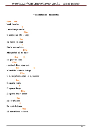 60
49 MÚSICAS FÁCEIS CIFRADAS PARA VIOLÃO – Damiro Lucchesi
Velha Infância - Tribalistas
F#m Bm
Você é assim,
E
Um sonho pra mim
F#m
E quando eu não te vejo
Bm
Eu penso em você
E
Desde o amanhecer
F#m
Até quando eu me deito
Bm E
Eu gosto de você
F#m
e gosto de ficar com você
Bm E
Meu riso é tão feliz contigo
F#m
O meu melhor amigo é o meu amor
Bm
E a gente canta
E
E a gente dança
F#m
E a gente não se cansa
Bm
De ser criança
E
Da gente brincar
F#m
Da nossa velha infância
 