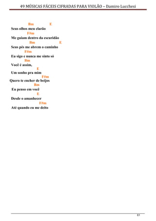 61
49 MÚSICAS FÁCEIS CIFRADAS PARA VIOLÃO – Damiro Lucchesi
Bm E
Seus olhos meu clarão
F#m
Me guiam dentro da escuridão
Bm E
Seus pés me abrem o caminho
F#m
Eu sigo e nunca me sinto só
Bm
Você é assim,
E
Um sonho pra mim
F#m
Quero te encher de beijos
Bm
Eu penso em você
E
Desde o amanhecer
F#m
Até quando eu me deito
 
