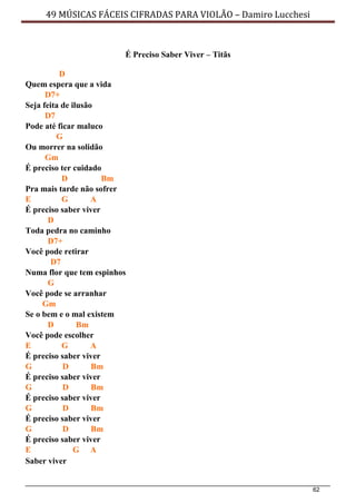 62
49 MÚSICAS FÁCEIS CIFRADAS PARA VIOLÃO – Damiro Lucchesi
É Preciso Saber Viver – Titãs
D
Quem espera que a vida
D7+
Seja feita de ilusão
D7
Pode até ficar maluco
G
Ou morrer na solidão
Gm
É preciso ter cuidado
D Bm
Pra mais tarde não sofrer
E G A
É preciso saber viver
D
Toda pedra no caminho
D7+
Você pode retirar
D7
Numa flor que tem espinhos
G
Você pode se arranhar
Gm
Se o bem e o mal existem
D Bm
Você pode escolher
E G A
É preciso saber viver
G D Bm
É preciso saber viver
G D Bm
É preciso saber viver
G D Bm
É preciso saber viver
G D Bm
É preciso saber viver
E G A
Saber viver
 