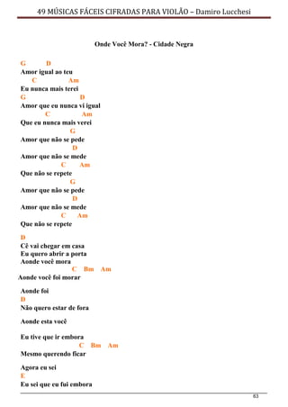 63
49 MÚSICAS FÁCEIS CIFRADAS PARA VIOLÃO – Damiro Lucchesi
Onde Você Mora? - Cidade Negra
G D
Amor igual ao teu
C Am
Eu nunca mais terei
G D
Amor que eu nunca vi igual
C Am
Que eu nunca mais verei
G
Amor que não se pede
D
Amor que não se mede
C Am
Que não se repete
G
Amor que não se pede
D
Amor que não se mede
C Am
Que não se repete
D
Cê vai chegar em casa
Eu quero abrir a porta
Aonde você mora
C Bm Am
Aonde você foi morar
Aonde foi
D
Não quero estar de fora
Aonde esta você
Eu tive que ir embora
C Bm Am
Mesmo querendo ficar
Agora eu sei
E
Eu sei que eu fui embora
 