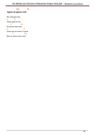 64
49 MÚSICAS FÁCEIS CIFRADAS PARA VIOLÃO – Damiro Lucchesi
Eb D
Agora eu quero você
De volta pra mim
G D
Amor igual ao teu
C Am
Eu nunca mais terei
G D
Amor que eu nunca vi igual
C Am
Que eu nunca mais verei
 