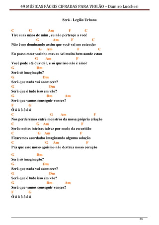 65
49 MÚSICAS FÁCEIS CIFRADAS PARA VIOLÃO – Damiro Lucchesi
Será - Legião Urbana
C G Am F C
Tire suas mãos de mim , eu não pertenço a você
G Am F C
Não é me dominando assim que você vai me entender
G Am F C
Eu posso estar sozinho mas eu sei muito bem aonde estou
G Am F
Você pode até duvidar, é só que isso não é amor
G Dm
Será só imaginação?
G Dm
Será que nada vai acontecer?
G Dm
Será que é tudo isso em vão?
G Dm Am
Será que vamos conseguir vencer?
F G
Ô ô ô ô ô ô ô
C G Am F
Nos perderemos entre monstros da nossa própria criação
C G Am F
Serão noites inteiras talvez por medo da escuridão
C G Am F
Ficaremos acordados imaginando alguma solução
C G Am F
Pra que esse nosso egoísmo não destrua nosso coração
G Dm
Será só imaginação?
G Dm
Será que nada vai acontecer?
G Dm
Será que é tudo isso em vão?
G Dm Am
Será que vamos conseguir vencer?
F G
Ô ô ô ô ô ô ô
 