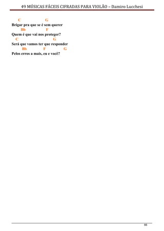 66
49 MÚSICAS FÁCEIS CIFRADAS PARA VIOLÃO – Damiro Lucchesi
C G
Brigar pra que se é sem querer
Bb F
Quem é que vai nos proteger?
C G
Será que vamos ter que responder
Bb F G
Pelos erros a mais, eu e você?
 
