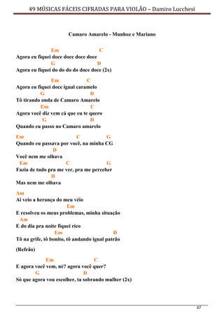 67
49 MÚSICAS FÁCEIS CIFRADAS PARA VIOLÃO – Damiro Lucchesi
Camaro Amarelo - Munhoz e Mariano
Em C
Agora eu fiquei doce doce doce doce
G D
Agora eu fiquei do do do do doce doce (2x)
Em C
Agora eu fiquei doce igual caramelo
G D
Tô tirando onda de Camaro Amarelo
Em C
Agora você diz vem cá que eu te quero
G D
Quando eu passo no Camaro amarelo
Em C G
Quando eu passava por você, na minha CG
D
Você nem me olhava
Em C G
Fazia de tudo pra me ver, pra me perceber
D
Mas nem me olhava
Am
Ai veio a herança do meu véio
Em
E resolveu os meus problemas, minha situação
Am
E do dia pra noite fiquei rico
Em D
Tô na grife, tô bonito, tô andando igual patrão
(Refrão)
Em C
E agora você vem, né? agora você quer?
G D
Só que agora vou escolher, ta sobrando mulher (2x)
 
